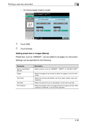 Page 173Printing a user box document4
C4514-38 – On the European (metric) model:
4Touch [OK].
5Touch [Close].
Adding preset text or images (Stamp)
Preset text, such as “URGENT”, can be added to all pages of a document.
Settings can be specified for the following.
ParameterDescription
Stamp Type/Preset 
StampsSelect a stamp, such as “URGENT”, “DRAFT” or “DO NOT COPY”.
Pages Select the pages to be printed on (either all pages or only the front 
cover).
Text Color Select the printing color (black, red, blue, green,...