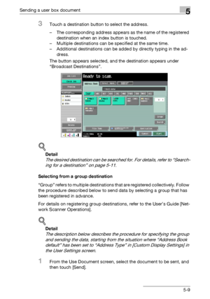 Page 211Sending a user box document5
C4515-9
3Touch a destination button to select the address.
– The corresponding address appears as the name of the registered 
destination when an index button is touched.
– Multiple destinations can be specified at the same time.
– Additional destinations can be added by directly typing in the ad-
dress.
The button appears selected, and the destination appears under 
“Broadcast Destinations”.
!
Detail 
The desired destination can be searched for. For details, refer to...