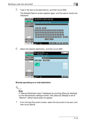 Page 215Sending a user box document5
C4515-13
5Type in the text to be searched for, and then touch [OK].
The Detailed Search screen appears again, and the search results are 
displayed.
6Select the desired destination, and then touch [OK].
Directly specifying an e-mail destination
2
Note 
If “Manual Destination Input” (displayed by touching [Security Settings] 
on the Administrator Settings screen, then [Security Details]) is set to 
“Restrict”, [Direct Input] does not appear.
1From the Use Document screen,...