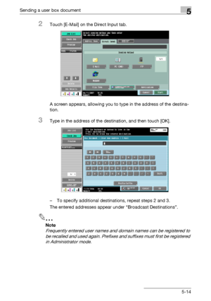 Page 216Sending a user box document5
C4515-14
2Touch [E-Mail] on the Direct Input tab.
A screen appears, allowing you to type in the address of the destina-
tion.
3Type in the address of the destination, and then touch [OK].
– To specify additional destinations, repeat steps 2 and 3.
The entered addresses appear under “Broadcast Destinations”.
2
Note 
Frequently entered user names and domain names can be registered to 
be recalled and used again. Prefixes and suffixes must first be registered 
in Administrator...