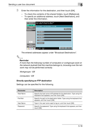 Page 218Sending a user box document5
C4515-16
3Enter the information for the destination, and then touch [OK].
– To check the contents of the shared folders, touch [Reference].
– To specify an additional address, touch [Next Destination], and 
then enter the information.
The entered addresses appear under “Broadcast Destinations”.
2
Reminder 
If more than the following number of computers or workgroups exist on 
the network (subnet) that this machine belongs to, browsing over the net-
work may not be performed...