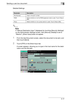 Page 219Sending a user box document5
C4515-17 Detailed Settings
2
Note 
If “Manual Destination Input” (displayed by touching [Security Settings] 
on the Administrator Settings screen, then [Security Details]) is set to 
“Restrict”, [Direct Input] does not appear.
1From the Use Document screen, select the document to be sent, and 
then touch [Send].
2Touch [FTP] on the Direct Input tab.
A screen appears, allowing you to type in the host name for the desti-
nation and the file path.
ParameterDescription
Port...