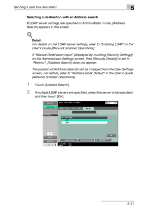 Page 223Sending a user box document5
C4515-21 Selecting a destination with an Address search
If LDAP server settings are specified in Administrator mode, [Address 
Search] appears in the screen.
!
Detail 
For details on the LDAP server settings, refer to “Enabling LDAP” in the 
User’s Guide [Network Scanner Operations].
If “Manual Destination Input” (displayed by touching [Security Settings] 
on the Administrator Settings screen, then [Security Details]) is set to 
“Restrict”, [Address Search] does not appear....