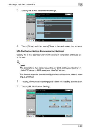 Page 232Sending a user box document5
C4515-30
3Specify the e-mail transmission settings.
4Touch [Close], and then touch [Close] in the next screen that appears.
URL Notification Setting (Communication Settings)
Specify the e-mail address where notifications of completion of the job are 
to be sent.
!
Detail 
The destinations that can be specified for “URL Notification Setting” in-
clude FTP servers, SMB servers or WebDAV servers.
This feature does not function during e-mail transmissions, even if a set-
ting is...