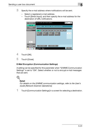 Page 233Sending a user box document5
C4515-31
3Specify the e-mail address where notifications will be sent.
– Select a registered e-mail address.
– Touch [Direct Input], and then specify the e-mail address for the 
destination of URL notifications.
4Touch [OK].
5Touch [Close].
E-Mail Encryption (Communication Settings)
A setting can be specified for this parameter when “S/MIME Communication 
Settings” is set to “ON”. Select whether or not to encrypt e-mail messages 
that are sent.
!
Detail 
For details on the...