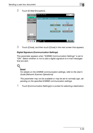 Page 234Sending a user box document5
C4515-32
2Touch [E-Mail Encryption].
3Touch [Close], and then touch [Close] in the next screen that appears.
Digital Signature (Communication Settings)
This parameter appears when “S/MIME Communication Settings” is set to 
“ON”. Select whether or not to add a digital signature to e-mail messages 
that are sent.
!
Detail 
For details on the S/MIME communication settings, refer to the User’s 
Guide [Network Scanner Operations].
This parameter may not be available or may be set...