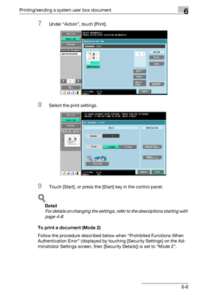 Page 266Printing/sending a system user box document6
C4516-6
7Under “Action”, touch [Print].
8Select the print settings.
9Touch [Start], or press the [Start] key in the control panel.
!
Detail 
For details on changing the settings, refer to the descriptions starting with 
page 4-8.
To print a document (Mode 2)
Follow the procedure described below when “Prohibited Functions When 
Authentication Error” (displayed by touching [Security Settings] on the Ad-
ministrator Settings screen, then [Security Details]) is...