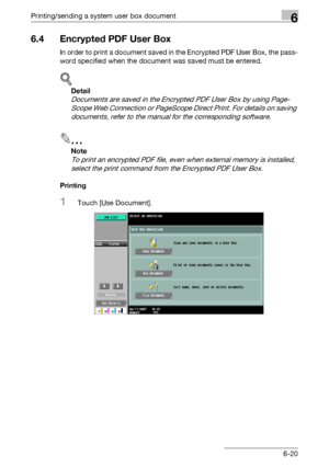 Page 280Printing/sending a system user box document6
C4516-20
6.4 Encrypted PDF User Box
In order to print a document saved in the Encrypted PDF User Box, the pass-
word specified when the document was saved must be entered.
!
Detail 
Documents are saved in the Encrypted PDF User Box by using Page-
Scope Web Connection or PageScope Direct Print. For details on saving 
documents, refer to the manual for the corresponding software.
2
Note 
To print an encrypted PDF file, even when external memory is installed,...