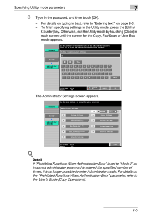 Page 297Specifying Utility mode parameters7
C4517-5
3Type in the password, and then touch [OK].
– For details on typing in text, refer to “Entering text” on page 8-3.
– To finish specifying settings in the Utility mode, press the [Utility/
Counter] key. Otherwise, exit the Utility mode by touching [Close] in 
each screen until the screen for the Copy, Fax/Scan or User Box 
mode appears.
The Administrator Settings screen appears.
!
Detail 
If “Prohibited Functions When Authentication Error” is set to “Mode 2” an...