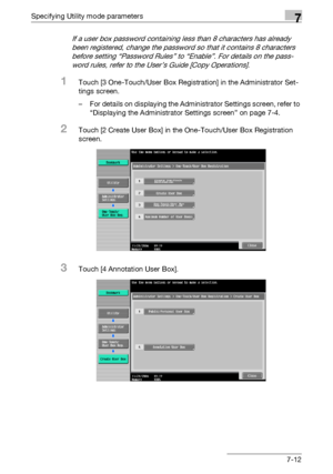 Page 304Specifying Utility mode parameters7
C4517-12
If a user box password containing less than 8 characters has already 
been registered, change the password so that it contains 8 characters 
before setting “Password Rules” to “Enable”. For details on the pass-
word rules, refer to the User’s Guide [Copy Operations].
1Touch [3 One-Touch/User Box Registration] in the Administrator Set-
tings screen.
– For details on displaying the Administrator Settings screen, refer to 
“Displaying the Administrator Settings...