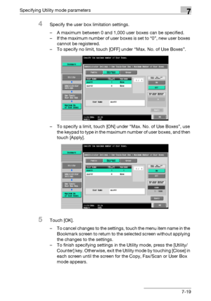 Page 311Specifying Utility mode parameters7
C4517-19
4Specify the user box limitation settings.
– A maximum between 0 and 1,000 user boxes can be specified.
– If the maximum number of user boxes is set to “0”, new user boxes 
cannot be registered.
– To specify no limit, touch [OFF] under “Max. No. of Use Boxes”.
– To specify a limit, touch [ON] under “Max. No. of Use Boxes”, use 
the keypad to type in the maximum number of user boxes, and then 
touch [Apply].
5Touch [OK].
– To cancel changes to the settings,...