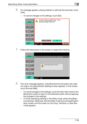 Page 330Specifying Utility mode parameters7
C4517-38
6If a message appears, asking whether to reformat the hard disk, touch 
[Yes].
– To cancel changes to the settings, touch [No].
7Follow the instructions in the screen to restart the machine.
8If an error message appears, indicating that the encryption key does 
not match, the Administrator Settings screen appears. In this screen, 
touch [Format HDD].
– To cancel changes to the settings, touch the menu item name in the 
Bookmark screen to return to the selected...