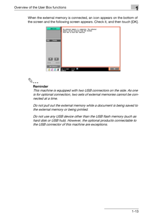 Page 35Overview of the User Box functions1
C4511-13 When the external memory is connected, an icon appears on the bottom of 
the screen and the following screen appears. Check it, and then touch [OK].
2
Reminder 
This machine is equipped with two USB connectors on the side. As one 
is for optional connection, two sets of external memories cannot be con-
nected at a time.
Do not pull out the external memory while a document is being saved to 
the external memory or being printed.
Do not use any USB device other...