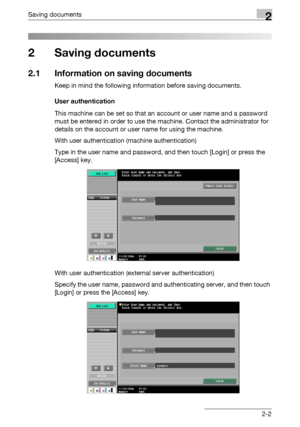 Page 37Saving documents2
C4512-2
2 Saving documents
2.1 Information on saving documents
Keep in mind the following information before saving documents.
User authentication
This machine can be set so that an account or user name and a password 
must be entered in order to use the machine. Contact the administrator for 
details on the account or user name for using the machine.
With user authentication (machine authentication)
Type in the user name and password, and then touch [Login] or press the 
[Access] key....