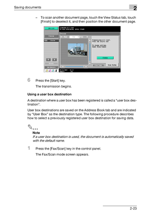 Page 58Saving documents2
C4512-23 – To scan another document page, touch the View Status tab, touch 
[Finish] to deselect it, and then position the other document page.
6Press the [Start] key.
The transmission begins.
Using a user box destination
A destination where a user box has been registered is called a “user box des-
tination”.
User box destinations are saved on the Address Book tab and are indicated 
by “User Box” as the destination type. The following procedure describes 
how to select a previously...