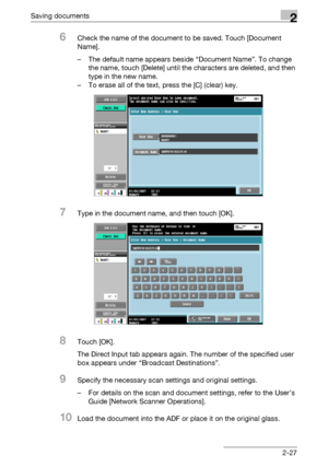 Page 62Saving documents2
C4512-27
6Check the name of the document to be saved. Touch [Document 
Name].
– The default name appears beside “Document Name”. To change 
the name, touch [Delete] until the characters are deleted, and then 
type in the new name.
– To erase all of the text, press the [C] (clear) key.
7Type in the document name, and then touch [OK].
8Touch [OK].
The Direct Input tab appears again. The number of the specified user 
box appears under “Broadcast Destinations”.
9Specify the necessary scan...
