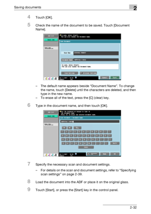 Page 67Saving documents2
C4512-32
4Touch [OK].
5Check the name of the document to be saved. Touch [Document 
Name].
– The default name appears beside “Document Name”. To change 
the name, touch [Delete] until the characters are deleted, and then 
type in the new name.
– To erase all of the text, press the [C] (clear) key.
6Type in the document name, and then touch [OK].
7Specify the necessary scan and document settings.
– For details on the scan and document settings, refer to “Specifying 
scan settings” on...