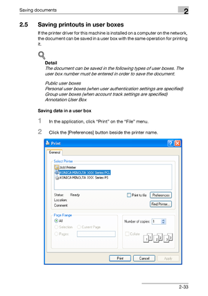 Page 68Saving documents2
C4512-33
2.5 Saving printouts in user boxes
If the printer driver for this machine is installed on a computer on the network, 
the document can be saved in a user box with the same operation for printing 
it.
!
Detail 
The document can be saved in the following types of user boxes. The 
user box number must be entered in order to save the document.
Public user boxes
Personal user boxes (when user authentication settings are specified)
Group user boxes (when account track settings are...