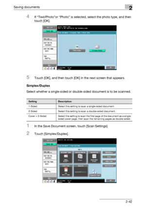 Page 77Saving documents2
C4512-42
4If “Text/Photo”or “Photo” is selected, select the photo type, and then 
touch [OK].
5Touch [OK], and then touch [OK] in the next screen that appears.
Simplex/Duplex
Select whether a single-sided or double-sided document is to be scanned.
1In the Save Document screen, touch [Scan Settings].
2Touch [Simplex/Duplex].
SettingDescription
1-Sided Select this setting to scan a single-sided document.
2-Sided Select this setting to scan a double-sided document.
Cover + 2-Sided Select...