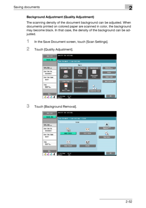 Page 87Saving documents2
C4512-52 Background Adjustment (Quality Adjustment)
The scanning density of the document background can be adjusted. When 
documents printed on colored paper are scanned in color, the background 
may become black. In that case, the density of the background can be ad-
justed.
1In the Save Document screen, touch [Scan Settings].
2Touch [Quality Adjustment].
3Touch [Background Removal].
Downloaded From ManualsPrinter.com Manuals 