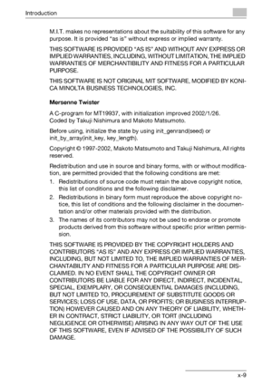 Page 10Introduction
C451x-9 M.I.T. makes no representations about the suitability of this software for any 
purpose. It is provided “as is” without express or implied warranty.
THIS SOFTWARE IS PROVIDED “AS IS” AND WITHOUT ANY EXPRESS OR 
IMPLIED WARRANTIES, INCLUDING, WITHOUT LIMITATION, THE IMPLIED 
WARRANTIES OF MERCHANTIBILITY AND FITNESS FOR A PARTICULAR 
PURPOSE.
THIS SOFTWARE IS NOT ORIGINAL MIT SOFTWARE, MODIFIED BY KONI-
CA MINOLTA BUSINESS TECHNOLOGIES, INC.
Mersenne Twister
A C-program for MT19937,...