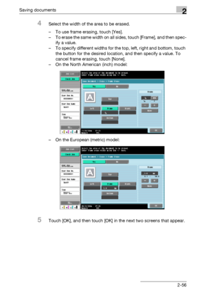 Page 91Saving documents2
C4512-56
4Select the width of the area to be erased.
– To use frame erasing, touch [Yes].
– To erase the same width on all sides, touch [Frame], and then spec-
ify a value.
– To specify different widths for the top, left, right and bottom, touch 
the button for the desired location, and then specify a value. To 
cancel frame erasing, touch [None].
– On the North American (inch) model:
– On the European (metric) model:
5Touch [OK], and then touch [OK] in the next two screens that...