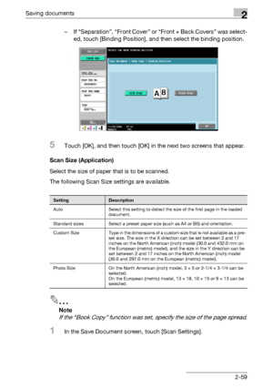 Page 94Saving documents2
C4512-59 – If “Separation”, “Front Cover” or “Front + Back Covers” was select-
ed, touch [Binding Position], and then select the binding position.
5Touch [OK], and then touch [OK] in the next two screens that appear.
Scan Size (Application)
Select the size of paper that is to be scanned.
The following Scan Size settings are available.
2
Note 
If the “Book Copy” function was set, specify the size of the page spread.
1In the Save Document screen, touch [Scan Settings].
SettingDescription...