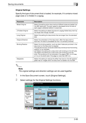 Page 98Saving documents2
C4512-63 Original Settings
Specify the type of document that is loaded, for example, if it contains mixed 
page sizes or is folded in a zigzag.
2
Note 
The original settings and direction settings can be used together.
1In the Save Document screen, touch [Original Settings].
2Select settings for the Original Settings functions.
ParameterDescription
Mixed  Original Select this setting when documents of different sizes are loaded into 
the ADF (optional). The scan speed is decreased since...
