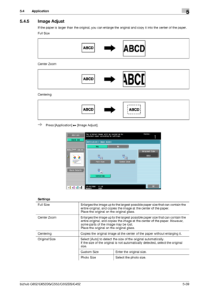 Page 105bizhub C652/C652DS/C552/C552DS/C4525-39
5.4 Application5
5.4.5 Image Adjust
If the paper is larger than the original, you can enlarge the original and copy it into the center of the paper.
Full Size
Center Zoom
Centering
%Press [Application] ö [Image Adjust].
Settings
Full  Size Enlarges the image up to the largest possible paper size that can contain the 
entire original, and copies the image at the center of the paper.
Place the original on the original glass.
Center  Zoom Enlarges the image up to the...