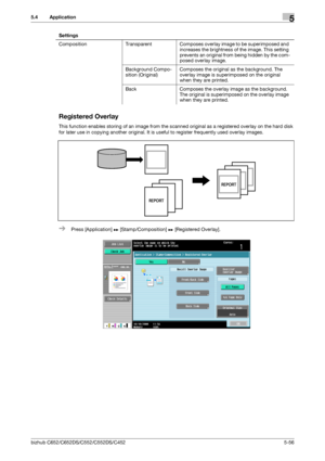 Page 122bizhub C652/C652DS/C552/C552DS/C4525-56
5.4 Application5
Registered Overlay
This function enables storing of an image from the scanned original as a registered overlay on the hard disk 
for later use in copying another original. It is useful to register frequently used overlay images.
%Press [Application] ö [Stamp/Composition] ö [Registered Overlay]. Composition Transparent Composes overlay image to be superimposed and 
increases the brightness of the image. This setting 
prevents an original from being...