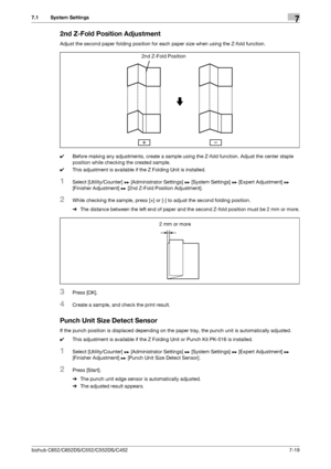 Page 167bizhub C652/C652DS/C552/C552DS/C4527-19
7.1 System Settings7
2nd Z-Fold Position Adjustment
Adjust the second paper folding position for each paper size when using the Z-fold function. 
0Before making any adjustments, create a sample using the Z-fold function. Adjust the center staple 
position while checking the created sample.
0This adjustment is available if the Z Folding Unit is installed.
1Select [Utility/Counter] ö [Administrator Settings] ö [System Settings] ö [Expert Adjustment] ö 
[Finisher...