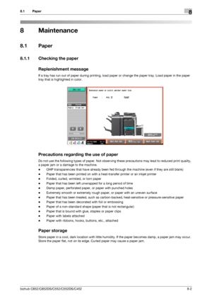 Page 209bizhub C652/C652DS/C552/C552DS/C4528-2
8.1 Paper8
8 Maintenance
8.1 Paper
8.1.1 Checking the paper
Replenishment message
If a tray has run out of paper during printing, load paper or change the paper tray. Load paper in the paper 
tray that is highlighted in color.
Precautions regarding the use of paper
Do not use the following types of paper. Not observing these precautions may lead to reduced print quality, 
a paper jam or a damage to the machine.
-OHP transparencies that have already been fed through...