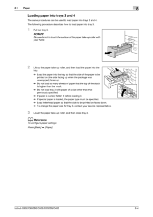 Page 211bizhub C652/C652DS/C552/C552DS/C4528-4
8.1 Paper8
Loading paper into trays 3 and 4
The same procedures can be used to load paper into trays 3 and 4.
The following procedure describes how to load paper into tray 3.
1Pull out tray 3.
NOTICE
Be careful not to touch the surface of the paper take-up roller with 
your hand.
2Lift up the paper take-up roller, and then load the paper into the 
tray.
%Load the paper into the tray so that the side of the paper to be 
printed on (the side facing up when the package...