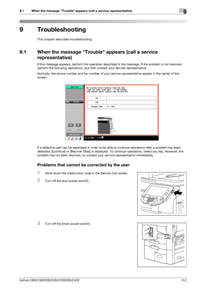 Page 223bizhub C652/C652DS/C552/C552DS/C4529-2
9.1 When the message Trouble appears (call a service representative)9
9 Troubleshooting
This chapter describes troubleshooting.
9.1 When the message Trouble appears (call a service 
representative)
If this message appears, perform the operation described in the message. If the problem is not resolved, 
perform the following operations, and then contact your service representative.
Normally, the phone number and fax number of your service representative appear in the...