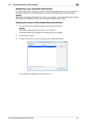 Page 259bizhub C652/C652DS/C552/C552DS/C45211-6
11.1 Using authentication unit (IC card type)11
Registering a user using Data Administrator
To use Data Administrator, configure this machine, and set up Data Administrator. For setup, install the IC 
Card Driver (USB-Driver) of the authentication unit, and then install Data Administrator IC Card Plugin.
NOTICE
Before setup, install Data Administrator V4.0 or later in your computer. For the Data Administrator operating 
environment and installation procedure, refer...
