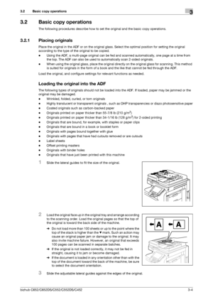 Page 42bizhub C652/C652DS/C552/C552DS/C4523-4
3.2 Basic copy operations3
3.2 Basic copy operations
The following procedures describe how to set the original and the basic copy operations.
3.2.1 Placing originals
Place the original in the ADF or on the original glass. Select the optimal position for setting the original 
according to the type of the original to be copied.
-Using the ADF, a multi-page original can be fed and scanned automatically, one page at a time from 
the top. The ADF can also be used to...