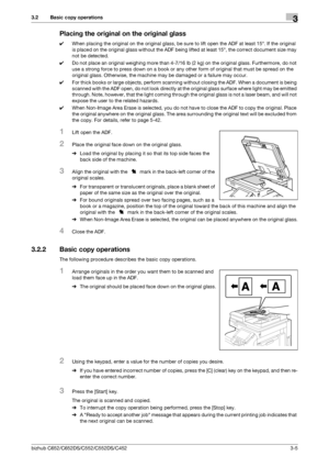 Page 43bizhub C652/C652DS/C552/C552DS/C4523-5
3.2 Basic copy operations3
Placing the original on the original glass
0When placing the original on the original glass, be sure to lift open the ADF at least 15°. If the original 
is placed on the original glass without the ADF being lifted at least 15°, the correct document size may 
not be detected.
0Do not place an original weighing more than 4-7/16 lb (2 kg) on the original glass. Furthermore, do not 
use a strong force to press down on a book or any other form...