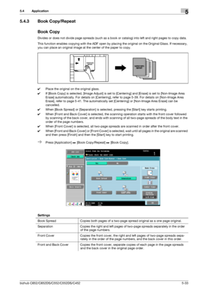 Page 99bizhub C652/C652DS/C552/C552DS/C4525-33
5.4 Application5
5.4.3 Book Copy/Repeat
Book Copy
Divides or does not divide page spreads (such as a book or catalog) into left and right pages to copy data.
This function enables copying with the ADF open by placing the original on the Original Glass. If necessary, 
you can place an original image at the center of the paper to copy.
0Place the original on the original glass.
0If [Book Copy] is selected, [Image Adjust] is set to [Centering] and [Erase] is set to...