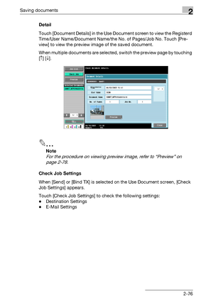 Page 112Saving documents2
C5502-76 Detail
Touch [Document Details] in the Use Document screen to view the Registerd 
Time/User Name/Document Name/the No. of Pages/Job No. Touch [Pre-
view] to view the preview image of the saved document.
When multiple documents are selected, switch the preview page by touching 
[↑] [↓].
2
Note 
For the procedure on viewing preview image, refer to “Preview” on 
page 2-78.
Check Job Settings
When [Send] or [Bind TX] is selected on the Use Document screen, [Check 
Job Settings]...