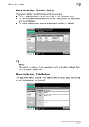 Page 113Saving documents2
C5502-77 Check Job Settings - Destination Settings
This screen displays the list of registered destinations.
-To add a destination to the address book, touch [Store Address].
-To view the details of the destination on the screen, select the destination 
and touch [Details].
-To delete a destination, select the destination and touch [Delete].
!
Detail 
For details on address book registration, refer to the User’s Guide [Net-
work Scanner Operations].
Check Job Settings - E-Mail Settings...