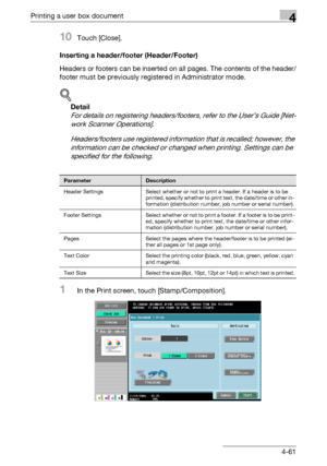 Page 198Printing a user box document4
C5504-61
10Touch [Close].
Inserting a header/footer (Header/Footer)
Headers or footers can be inserted on all pages. The contents of the header/
footer must be previously registered in Administrator mode.
!
Detail 
For details on registering headers/footers, refer to the User’s Guide [Net-
work Scanner Operations].
Headers/footers use registered information that is recalled; however, the 
information can be checked or changed when printing. Settings can be 
specified for the...