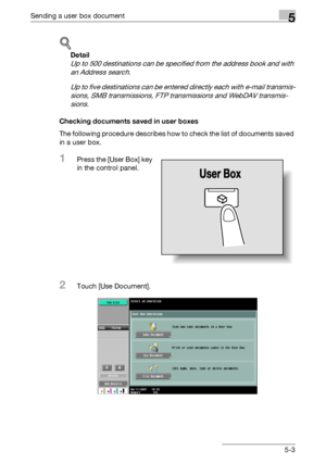 Page 209Sending a user box document5
C5505-3
!
Detail 
Up to 500 destinations can be specified from the address book and with 
an Address search.
Up to five destinations can be entered directly each with e-mail transmis-
sions, SMB transmissions, FTP transmissions and WebDAV transmis-
sions.
Checking documents saved in user boxes
The following procedure describes how to check the list of documents saved 
in a user box.
1Press the [User Box] key 
in the control panel.
2Touch [Use Document].
Downloaded From...