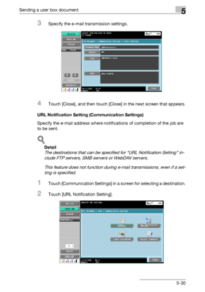 Page 236Sending a user box document5
C5505-30
3Specify the e-mail transmission settings.
4Touch [Close], and then touch [Close] in the next screen that appears.
URL Notification Setting (Communication Settings)
Specify the e-mail address where notifications of completion of the job are 
to be sent.
!
Detail 
The destinations that can be specified for “URL Notification Setting” in-
clude FTP servers, SMB servers or WebDAV servers.
This feature does not function during e-mail transmissions, even if a set-
ting is...