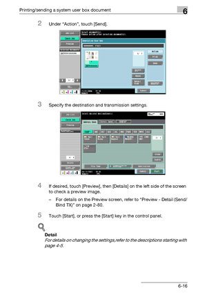 Page 280Printing/sending a system user box document6
C5506-16
2Under “Action”, touch [Send].
3Specify the destination and transmission settings.
4If desired, touch [Preview], then [Details] on the left side of the screen 
to check a preview image.
– For details on the Preview screen, refer to “Preview - Detail (Send/
Bind TX)” on page 2-80.
5Touch [Start], or press the [Start] key in the control panel.
!
Detail 
For details on changing the settings,refer to the descriptions starting with 
page 4-5.
Downloaded...