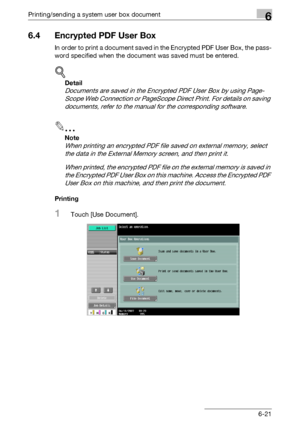 Page 285Printing/sending a system user box document6
C5506-21
6.4 Encrypted PDF User Box
In order to print a document saved in the Encrypted PDF User Box, the pass-
word specified when the document was saved must be entered.
!
Detail 
Documents are saved in the Encrypted PDF User Box by using Page-
Scope Web Connection or PageScope Direct Print. For details on saving 
documents, refer to the manual for the corresponding software.
2
Note 
When printing an encrypted PDF file saved on external memory, select 
the...