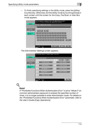 Page 302Specifying Utility mode parameters7
C5507-5 – To finish specifying settings in the Utility mode, press the [Utility/
Counter] key. Otherwise, exit the Utility mode by touching [Close] in 
each screen until the screen for the Copy, Fax/Scan or User Box 
mode appears.
The Administrator Settings screen appears.
!
Detail 
If “Prohibited Functions When Authentication Error” is set to “Mode 2” an 
incorrect administrator password is entered the specified number of 
times, it is no longer possible to enter...