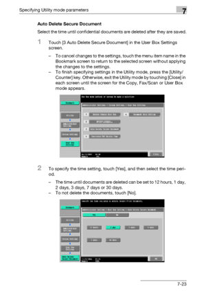 Page 320Specifying Utility mode parameters7
C5507-23 Auto Delete Secure Document
Select the time until confidential documents are deleted after they are saved.
1Touch [3 Auto Delete Secure Document] in the User Box Settings 
screen.
– To cancel changes to the settings, touch the menu item name in the 
Bookmark screen to return to the selected screen without applying 
the changes to the settings.
– To finish specifying settings in the Utility mode, press the [Utility/
Counter] key. Otherwise, exit the Utility...