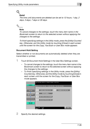 Page 323Specifying Utility mode parameters7
C5507-26
!
Detail 
The time until documents are deleted can be set to 12 hours, 1 day, 2 
days, 3 days, 7 days or 30 days.
2
Note 
To cancel changes to the settings, touch the menu item name in the 
Bookmark screen to return to the selected screen without applying the 
changes to the settings.
To finish specifying settings in the Utility mode, press the [Utility/Counter] 
key. Otherwise, exit the Utility mode by touching [Close] in each screen 
until the screen for the...