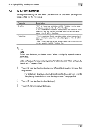 Page 326Specifying Utility mode parameters7
C5507-29
7.7 ID & Print Settings
Settings concerning the ID & Print User Box can be specified. Settings can 
be specified for the following.
2
Note 
Public user jobs are printed or stored when printing by a public user is 
permitted.
Jobs without authentication are printed or stored when “Print without Au-
thentication” is permitted.
1Touch [4 User Authentication/Account Track] in the Administrator Set-
tings screen.
– For details on displaying the Administrator...