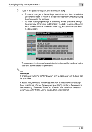 Page 330Specifying Utility mode parameters7
C5507-33
5Type in the password again, and then touch [OK].
– To cancel changes to the settings, touch the menu item name in the 
Bookmark screen to return to the selected screen without applying 
the changes to the settings.
– To finish specifying settings in the Utility mode, press the [Utility/
Counter] key. Otherwise, exit the Utility mode by touching [Close] in 
each screen until the screen for the Copy, Fax/Scan or User Box 
mode appears.
The password for the user...